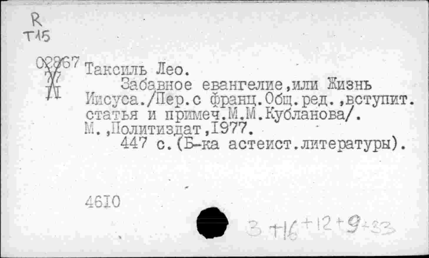 ﻿к ТЛб
Таксиль Лео.
Забавное евангелие,или Жизнь Иисуса./Пер.с франц.Общ.ред.»вступит, статья и примеч.М.М.Кубланова/. М.»Политиздат,1977.
447 с.(Б-ка астеист.литературы).
4610
